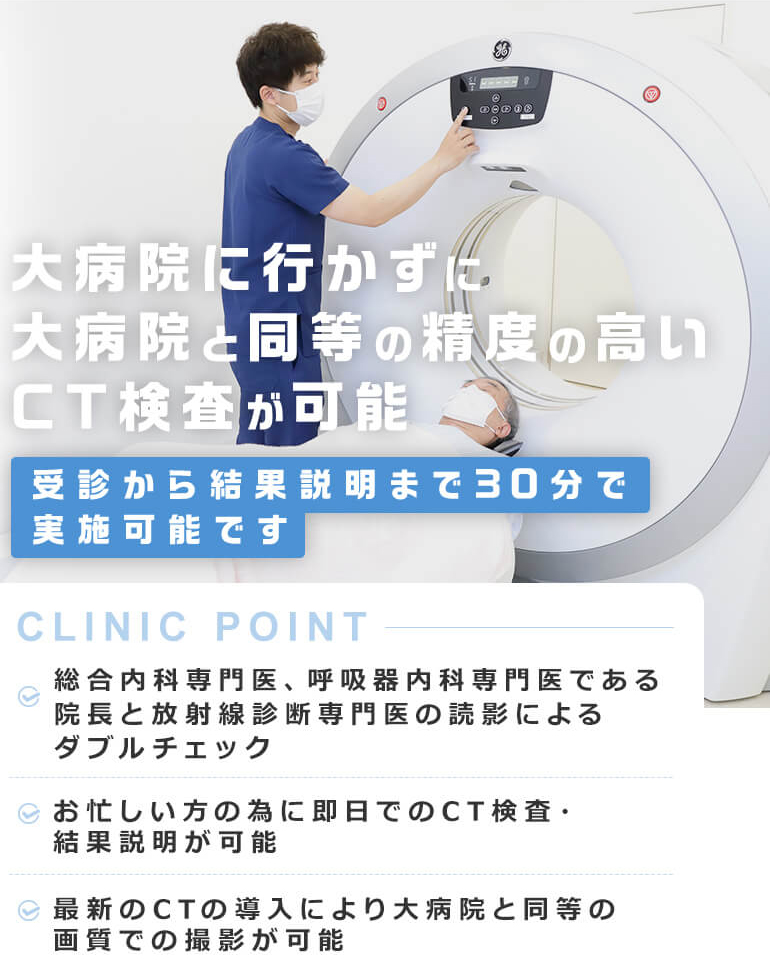 大病院に行かずに大病院と同等の
精度の高いCT検査が可能 受診から結果説明まで3０分で実施可能です [CLINIC POINT] 総合内科専門医、呼吸器内科専門医である院長と放射線診断専門医の読影によるダブルチェック/お忙しい方の為に即日でのCT検査・結果説明が可能/最新のCTの導入により大病院と同等の画質での撮影が可能