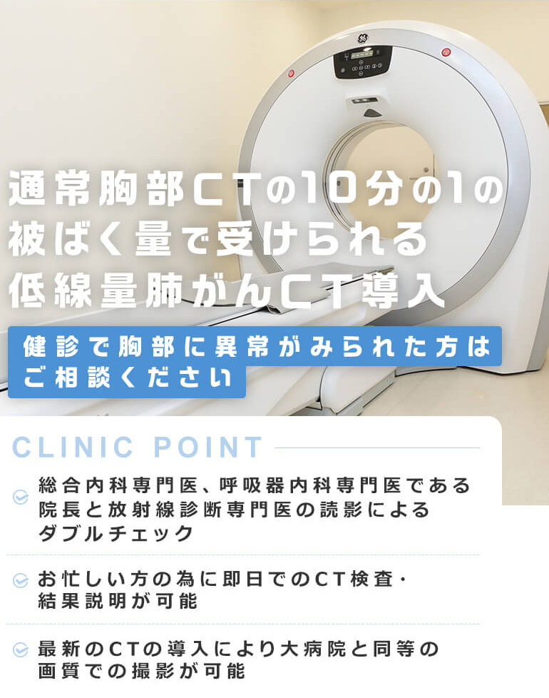 通常胸部CTの10分の1の被ばく量で受けられる低線量肺がんCT導入 健診で胸部に異常がみられた方はご相談ください  [CLINIC POINT] 総合内科専門医、呼吸器内科専門医である院長と放射線診断専門医の読影によるダブルチェック/お忙しい方の為に即日でのCT検査・結果説明が可能/最新のCTの導入により大病院と同等の画質での撮影が可能